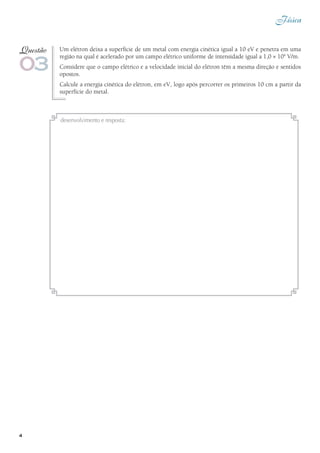 4
Física
Um elétron deixa a superfície de um metal com energia cinética igual a 10 eV e penetra em uma
região na qual é acelerado por um campo elétrico uniforme de intensidade igual a 1,0 × 104
V/m.
Considere que o campo elétrico e a velocidade inicial do elétron têm a mesma direção e sentidos
opostos.
Calcule a energia cinética do elétron, em eV, logo após percorrer os primeiros 10 cm a partir da
superfície do metal.
03
Questão
desenvolvimento e resposta:
 