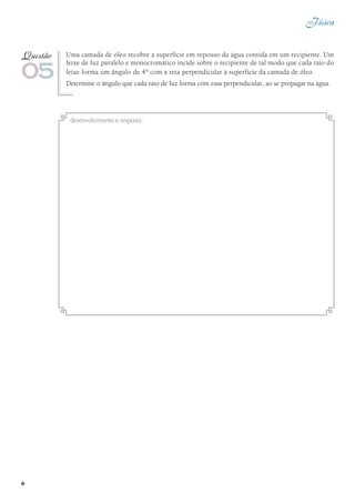 Física
6
Uma camada de óleo recobre a superfície em repouso da água contida em um recipiente. Um
feixe de luz paralelo e monocromático incide sobre o recipiente de tal modo que cada raio do
feixe forma um ângulo de 4° com a reta perpendicular à superfície da camada de óleo.
Determine o ângulo que cada raio de luz forma com essa perpendicular, ao se propagar na água.
05
Questão
desenvolvimento e resposta:
 