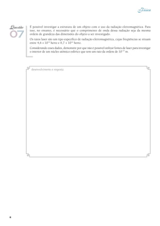 Física
8
É possível investigar a estrutura de um objeto com o uso da radiação eletromagnética. Para
isso, no entanto, é necessário que o comprimento de onda dessa radiação seja da mesma
ordem de grandeza das dimensões do objeto a ser investigado.
Os raios laser são um tipo específico de radiação eletromagnética, cujas freqüências se situam
entre 4,6 × 1014
hertz e 6,7 × 1014
hertz.
Considerando esses dados, demonstre por que não é possível utilizar fontes de laser para investigar
o interior de um núcleo atômico esférico que tem um raio da ordem de 10–15
m.
07
Questão
desenvolvimento e resposta:
 