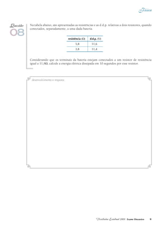 Física
9Vestibular Estadual 2009 Exame Discursivo
Na tabela abaixo, são apresentadas as resistências e as d.d.p. relativas a dois resistores, quando
conectados, separadamente, a uma dada bateria.
Considerando que os terminais da bateria estejam conectados a um resistor de resistência
igual a 11,8W, calcule a energia elétrica dissipada em 10 segundos por esse resistor.
08
Questão
resistência (W) d.d.p. (V)
5,8		 11,6
3,8		 11,4
desenvolvimento e resposta:
 