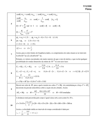 7/12/2008
Física
1 ar 2 óleo 3 água 2 óleo;θ θ θ θ× = × × = ×sen n sen n sen n sen n
( )3 ar
3 1 ar
1 água água
1
1
θ
θ θ
θ
= ⇒ =
sen n
sen sen n
sen n n
o
1 1 1 3 34 rad 1
π
θ θ θ θ θ= = ⇒ ⇒sen sen
45
5
o
o1
3
água
4
3
1,33
θ
θ =
n
A A B Bω ; ω 4) = 3 ( 4) ( 4)ϕ ϕ= = = − − ≥t 1,5t (t t t
A B 3 ( 4)ϕ ϕ= ⇒ −1,5t = t6
2 ( 4) 8 s= − ⇒ =t t t
λ λ⇒ =
c
f = c
f
Assim, para os dois limites de freqüência dados, os comprimentos de onda situam-se no intervalo
–6 –6
0,45×10 m 65×10 m≤ λ ≤ 0, .
7
Portanto, os valores encontrados são muito maiores do que o raio do núcleo, o que exclui qualquer
possibilidade de sondar dimensões da ordem de –15
10 m com raios laser.
1 1 1 2 2 2 1 2
11,6 11,4
; 2 A ; 3 A
5,8 3,8
= = ⇒ = = = =U R i U R i i i
1 1 2 2; 11,6 2 ; 11,4 3 0,2 ; 12 V= − = − ⇒ = − = − ⇒ = Ω =U E ri U E ri E r E r r E
12
1,0 A
11,8 0,2
= =
+ +
E
i
R r
8
2 2
11,8 1 10 118Jε = ∆ = ∆ = × ×P t Ri t
Haverá um valor de M para o qual a tensão nos cabos T = Mg irá contrabalançar a força AF = AP
decorrente da pressão atmosférica sobre a seção reta do cilindro. Assim:
9
5
10 1,01 10
101toneladas
10
× ×
= ⇒ = = ⇒ =A
A
AP
AP Mg M M
g
A distância total percorrida pelo corpo é igual à área sob a curva entre 0 e 30 s.
5 15
= 5×10 + (20 –10) 15 (30 – 20) 50 100 150 300 m
2
+ 
× + × = + + = 
 
d
10
Assim, a velocidade média no intervalo de tempo considerado é dada por:
 
