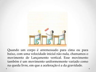 Quando um corpo é arremessado para cima ou para
baixo, com uma velocidade inicial não nula, chamamos o
movimento de Lançamento vertical. Esse movimento
também é um movimento uniformemente variado como
na queda livre, em que a aceleração é a da gravidade.
 