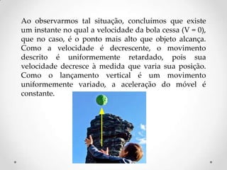 Ao observarmos tal situação, concluímos que existe
um instante no qual a velocidade da bola cessa (V = 0),
que no caso, é o ponto mais alto que objeto alcança.
Como a velocidade é decrescente, o movimento
descrito é uniformemente retardado, pois sua
velocidade decresce à medida que varia sua posição.
Como o lançamento vertical é um movimento
uniformemente variado, a aceleração do móvel é
constante.
 