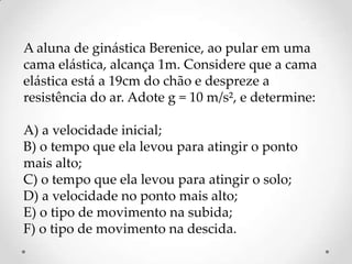 A aluna de ginástica Berenice, ao pular em uma
cama elástica, alcança 1m. Considere que a cama
elástica está a 19cm do chão e despreze a
resistência do ar. Adote g = 10 m/s², e determine:
A) a velocidade inicial;
B) o tempo que ela levou para atingir o ponto
mais alto;
C) o tempo que ela levou para atingir o solo;
D) a velocidade no ponto mais alto;
E) o tipo de movimento na subida;
F) o tipo de movimento na descida.
 