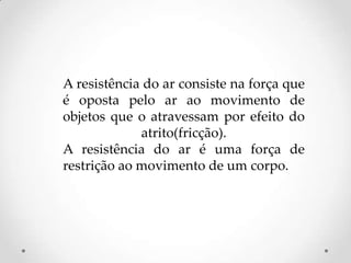 A resistência do ar consiste na força que
é oposta pelo ar ao movimento de
objetos que o atravessam por efeito do
atrito(fricção).
A resistência do ar é uma força de
restrição ao movimento de um corpo.
 