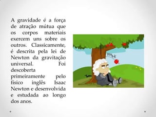 A gravidade é a força
de atração mútua que
os corpos materiais
exercem uns sobre os
outros. Classicamente,
é descrita pela lei de
Newton da gravitação
universal. Foi
descoberta
primeiramente pelo
físico inglês Isaac
Newton e desenvolvida
e estudada ao longo
dos anos.
 