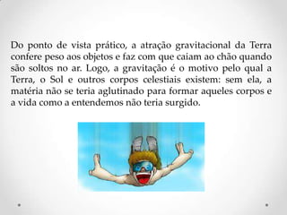 Do ponto de vista prático, a atração gravitacional da Terra
confere peso aos objetos e faz com que caiam ao chão quando
são soltos no ar. Logo, a gravitação é o motivo pelo qual a
Terra, o Sol e outros corpos celestiais existem: sem ela, a
matéria não se teria aglutinado para formar aqueles corpos e
a vida como a entendemos não teria surgido.
 
