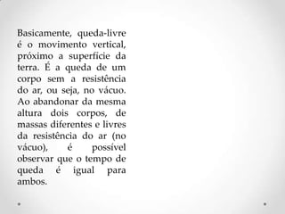 Basicamente, queda-livre
é o movimento vertical,
próximo a superfície da
terra. É a queda de um
corpo sem a resistência
do ar, ou seja, no vácuo.
Ao abandonar da mesma
altura dois corpos, de
massas diferentes e livres
da resistência do ar (no
vácuo), é possível
observar que o tempo de
queda é igual para
ambos.
 