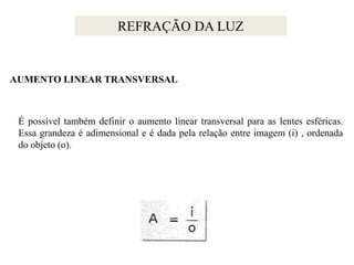 REFRAÇÃO DA LUZ

AUMENTO LINEAR TRANSVERSAL

É possível também definir o aumento linear transversal para as lentes esféricas.
Essa grandeza é adimensional e é dada pela relação entre imagem (i) , ordenada
do objeto (o).

 
