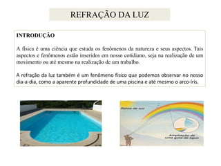 REFRAÇÃO DA LUZ
INTRODUÇÃO
A física é uma ciência que estuda os fenômenos da natureza e seus aspectos. Tais
aspectos e fenômenos estão inseridos em nosso cotidiano, seja na realização de um
movimento ou até mesmo na realização de um trabalho.
A refração da luz também é um fenômeno físico que podemos observar no nosso
dia-a-dia, como a aparente profundidade de uma piscina e até mesmo o arco-íris.

 
