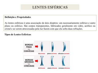 LENTES ESFÉRICAS
Definição e Propriedades

As lentes esféricas é uma associação de dois dioptros: um necessariamente esférico e outro
plano ou esférico. São corpos transparentes, fabricados geralmente em vidro, acrílico ou
cristal e ao serem atravessadas pela luz fazem com que ela sofra duas refrações.
Tipos de Lentes Esféricas

 