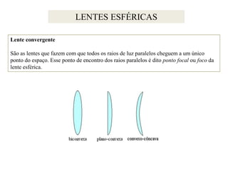 LENTES ESFÉRICAS
Lente convergente

São as lentes que fazem com que todos os raios de luz paralelos cheguem a um único
ponto do espaço. Esse ponto de encontro dos raios paralelos é dito ponto focal ou foco da
lente esférica.

 