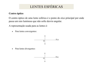 LENTES ESFÉRICAS
Centro óptico
O centro óptico de uma lente esférica é o ponto do eixo principal por onde
passa um raio luminoso que não sofre desvio angular.
A representação usada para as lentes é:
Para lentes convergentes:

Para lentes divergentes:

 