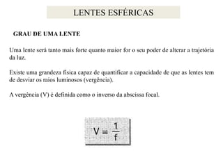 LENTES ESFÉRICAS
GRAU DE UMA LENTE
Uma lente será tanto mais forte quanto maior for o seu poder de alterar a trajetória
da luz.

Existe uma grandeza física capaz de quantificar a capacidade de que as lentes tem
de desviar os raios luminosos (vergência).
A vergência (V) é definida como o inverso da abscissa focal.

 