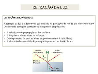 REFRAÇÃO DA LUZ
DEFINIÇÃO E PROPRIEDADES
A refração da luz é o fenômeno que consiste na passagem da luz de um meio para outro.
Durante essa passagem destacam-se as seguintes propriedades:
•
•
•
•

A velocidade de propagação da luz se altera;
A frequência não se altera na refração;
O comprimento da onda se altera proporcionalmente à velocidade;
A alteração da velocidade de propagação provoca um desvio da luz.

 
