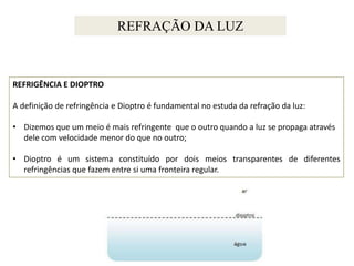 REFRAÇÃO DA LUZ

REFRIGÊNCIA E DIOPTRO
A definição de refringência e Dioptro é fundamental no estuda da refração da luz:
• Dizemos que um meio é mais refringente que o outro quando a luz se propaga através
dele com velocidade menor do que no outro;
• Dioptro é um sistema constituído por dois meios transparentes de diferentes
refringências que fazem entre si uma fronteira regular.

 