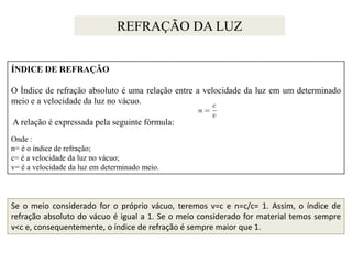 REFRAÇÃO DA LUZ
ÍNDICE DE REFRAÇÃO
O Índice de refração absoluto é uma relação entre a velocidade da luz em um determinado
meio e a velocidade da luz no vácuo.

A relação é expressada pela seguinte fórmula:
Onde :
n= é o índice de refração;
c= é a velocidade da luz no vácuo;
v= é a velocidade da luz em determinado meio.

Se o meio considerado for o próprio vácuo, teremos v=c e n=c/c= 1. Assim, o índice de
refração absoluto do vácuo é igual a 1. Se o meio considerado for material temos sempre
v<c e, consequentemente, o índice de refração é sempre maior que 1.

 