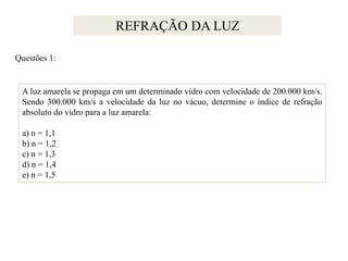 REFRAÇÃO DA LUZ
Questões 1:

A luz amarela se propaga em um determinado vidro com velocidade de 200.000 km/s.
Sendo 300.000 km/s a velocidade da luz no vácuo, determine o índice de refração
absoluto do vidro para a luz amarela:
a) n = 1,1
b) n = 1,2
c) n = 1,3
d) n = 1,4
e) n = 1,5

 
