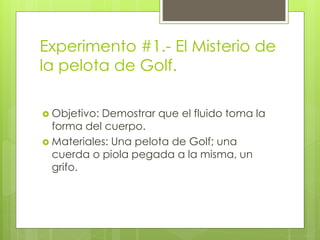 Experimento #1.- El Misterio de
la pelota de Golf.
 Objetivo: Demostrar que el fluido toma la
forma del cuerpo.
 Materiales: Una pelota de Golf; una
cuerda o piola pegada a la misma, un
grifo.
 