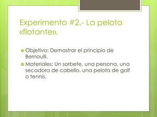 Experimento #2.- La pelota
«flotante».
 Objetivo: Demostrar el principio de
Bernoulli.
 Materiales: Un sorbete, una persona, una
secadora de cabello, una pelota de golf
o tennis.
 