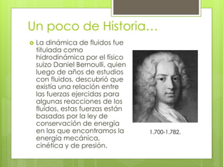 Un poco de Historia…
 La dinámica de fluidos fue
titulada como
hidrodinámica por el físico
suizo Daniel Bernoulli, quien
luego de años de estudios
con fluidos, descubrió que
existía una relación entre
las fuerzas ejercidas para
algunas reacciones de los
fluidos, estas fuerzas están
basadas por la ley de
conservación de energía
en las que encontramos la
energía mecánica,
cinética y de presión.
1.700-1.782.
 