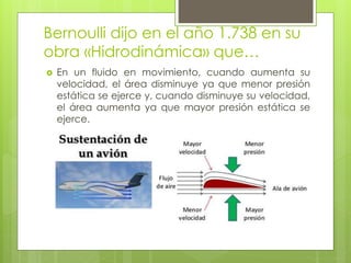 Bernoulli dijo en el año 1.738 en su
obra «Hidrodinámica» que…
 En un fluido en movimiento, cuando aumenta su
velocidad, el área disminuye ya que menor presión
estática se ejerce y, cuando disminuye su velocidad,
el área aumenta ya que mayor presión estática se
ejerce.
 