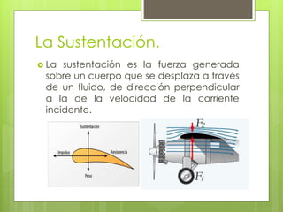 La Sustentación.
 La sustentación es la fuerza generada
sobre un cuerpo que se desplaza a través
de un fluido, de dirección perpendicular
a la de la velocidad de la corriente
incidente.
 