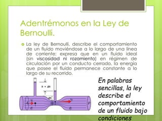 Adentrémonos en la Ley de
Bernoulli.
 La ley de Bernoulli, describe el comportamiento
de un fluido moviéndose a lo largo de una línea
de corriente; expresa que en un fluido ideal
(sin viscosidad ni rozamiento) en régimen de
circulación por un conducto cerrado, la energía
que posee el fluido permanece constante a lo
largo de su recorrido.
En palabras
sencillas, la ley
describe el
comportamiento
de un fluido bajo
condiciones
 