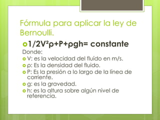 Fórmula para aplicar la ley de
Bernoulli.
1/2V²ρ+P+ρgh= constante
Donde:
 V: es la velocidad del fluído en m/s.
 ρ: Es la densidad del fluido.
 P: Es la presión a lo largo de la línea de
corriente.
 g: es la gravedad.
 h: es la altura sobre algún nivel de
referencia.
 