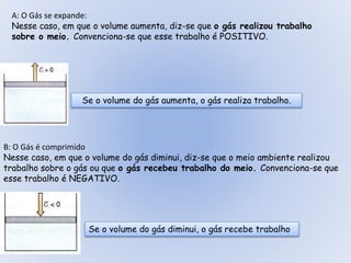 A: O Gás se expande:
Nesse caso, em que o volume aumenta, diz-se que o gás realizou trabalho
sobre o meio. Convenciona-se que esse trabalho é POSITIVO.
Se o volume do gás aumenta, o gás realiza trabalho.
B: O Gás é comprimido
Nesse caso, em que o volume do gás diminui, diz-se que o meio ambiente realizou
trabalho sobre o gás ou que o gás recebeu trabalho do meio. Convenciona-se que
esse trabalho é NEGATIVO.
Se o volume do gás diminui, o gás recebe trabalho
 