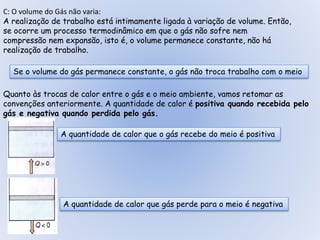 C: O volume do Gás não varia:
A realização de trabalho está intimamente ligada à variação de volume. Então,
se ocorre um processo termodinâmico em que o gás não sofre nem
compressão nem expansão, isto é, o volume permanece constante, não há
realização de trabalho.
Se o volume do gás permanece constante, o gás não troca trabalho com o meio
Quanto às trocas de calor entre o gás e o meio ambiente, vamos retomar as
convenções anteriormente. A quantidade de calor é positiva quando recebida pelo
gás e negativa quando perdida pelo gás.
A quantidade de calor que o gás recebe do meio é positiva
A quantidade de calor que gás perde para o meio é negativa
 