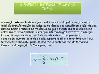 A ENERGIA INTERNA DE UM GÁS
IDEAL
A energia interna U de um gás ideal é constituída pela energia cinética
total de transformação de todas as moléculas que constituem o gás. Assim,
quando maior o numero de moléculas do gás e quanto maior a velocidade
delas, maior será, também, a energia interna do gás. Portanto, a energia
interna U depende da quantidade de gás e de sua temperatura.
Sendo o (n) numero de mols do gás, suposto ideal e monoatômico, e T sua
temperatura absoluta, pode-se deduzir, a parti das leis da Mecânica
Clássica e da equação de Clapeyron, que:
 