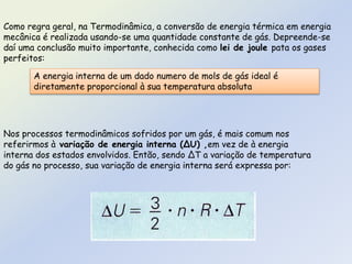 Como regra geral, na Termodinâmica, a conversão de energia térmica em energia
mecânica é realizada usando-se uma quantidade constante de gás. Depreende-se
daí uma conclusão muito importante, conhecida como lei de joule pata os gases
perfeitos:
A energia interna de um dado numero de mols de gás ideal é
diretamente proporcional à sua temperatura absoluta
Nos processos termodinâmicos sofridos por um gás, é mais comum nos
referirmos à variação de energia interna (∆U) ,em vez de à energia
interna dos estados envolvidos. Então, sendo ∆T a variação de temperatura
do gás no processo, sua variação de energia interna será expressa por:
 