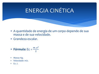 ENERGIA CINÉTICA 
 A quantidade de energia de um corpo depende de sua 
massa e de sua velocidade. 
 Grandeza escalar. 
 Fórmula: Ec = 
푚 .푣² 
2 
 Massa: Kg. 
 Velocidade: m/s. 
 Ec: J. 
 