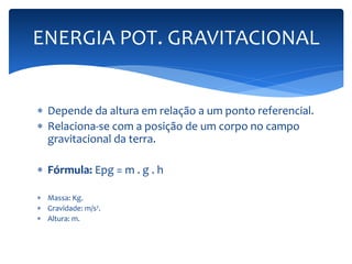 ENERGIA POT. GRAVITACIONAL 
 Depende da altura em relação a um ponto referencial. 
 Relaciona-se com a posição de um corpo no campo 
gravitacional da terra. 
 Fórmula: Epg = m . g . h 
 Massa: Kg. 
 Gravidade: m/s². 
 Altura: m. 
 