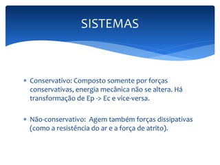 SISTEMAS 
 Conservativo: Composto somente por forças 
conservativas, energia mecânica não se altera. Há 
transformação de Ep -> Ec e vice-versa. 
 Não-conservativo: Agem também forças dissipativas 
(como a resistência do ar e a força de atrito). 
 