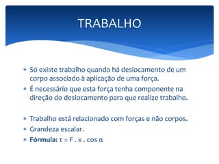 TRABALHO 
 Só existe trabalho quando há deslocamento de um 
corpo associado à aplicação de uma força. 
 É necessário que esta força tenha componente na 
direção do deslocamento para que realize trabalho. 
 Trabalho está relacionado com forças e não corpos. 
 Grandeza escalar. 
 Fórmula: τ = F . x . cos α 
 