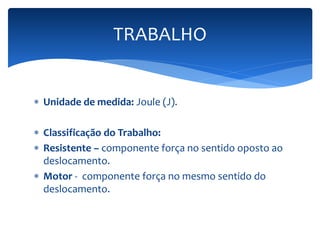 TRABALHO 
 Unidade de medida: Joule (J). 
 Classificação do Trabalho: 
 Resistente – componente força no sentido oposto ao 
deslocamento. 
 Motor - componente força no mesmo sentido do 
deslocamento. 
 