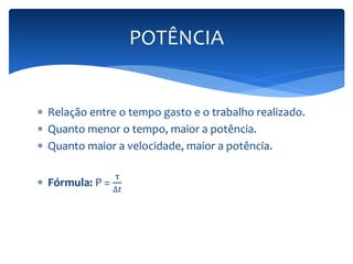  Relação entre o tempo gasto e o trabalho realizado. 
 Quanto menor o tempo, maior a potência. 
 Quanto maior a velocidade, maior a potência. 
 Fórmula: P = 
τ 
Δ푡 
POTÊNCIA 
 