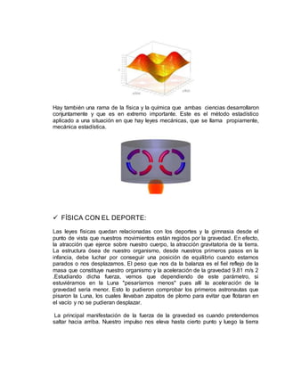 Hay también una rama de la física y la química que ambas ciencias desarrollaron
conjuntamente y que es en extremo importante. Este es el método estadístico
aplicado a una situación en que hay leyes mecánicas, que se llama propiamente,
mecánica estadística.
 FÍSICA CON EL DEPORTE:
Las leyes físicas quedan relacionadas con los deportes y la gimnasia desde el
punto de vista que nuestros movimientos están regidos por la gravedad. En efecto,
la atracción que ejerce sobre nuestro cuerpo, la atracción gravitatoria de la tierra.
La estructura ósea de nuestro organismo, desde nuestros primeros pasos en la
infancia, debe luchar por conseguir una posición de equilibrio cuando estamos
parados o nos desplazamos. El peso que nos da la balanza es el fiel reflejo de la
masa que constituye nuestro organismo y la aceleración de la gravedad 9.81 m/s 2
.Estudiando dicha fuerza, vemos que dependiendo de este parámetro, si
estuviéramos en la Luna "pesaríamos menos" pues allí la aceleración de la
gravedad sería menor. Esto lo pudieron comprobar los primeros astronautas que
pisaron la Luna, los cuales llevaban zapatos de plomo para evitar que flotaran en
el vacío y no se pudieran desplazar.
La principal manifestación de la fuerza de la gravedad es cuando pretendemos
saltar hacia arriba. Nuestro impulso nos eleva hasta cierto punto y luego la tierra
 