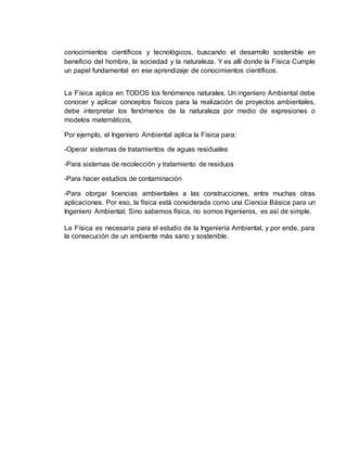 conocimientos científicos y tecnológicos, buscando el desarrollo sostenible en
beneficio del hombre, la sociedad y la naturaleza. Y es allí donde la Física Cumple
un papel fundamental en ese aprendizaje de conocimientos científicos.
La Física aplica en TODOS los fenómenos naturales. Un ingeniero Ambiental debe
conocer y aplicar conceptos físicos para la realización de proyectos ambientales,
debe interpretar los fenómenos de la naturaleza por medio de expresiones o
modelos matemáticos,
Por ejemplo, el Ingeniero Ambiental aplica la Física para:
-Operar sistemas de tratamientos de aguas residuales
-Para sistemas de recolección y tratamiento de residuos
-Para hacer estudios de contaminación
-Para otorgar licencias ambientales a las construcciones, entre muchas otras
aplicaciones. Por eso, la física está considerada como una Ciencia Básica para un
Ingeniero Ambiental; Sino sabemos física, no somos Ingenieros, es así de simple.
La Física es necesaria para el estudio de la Ingeniería Ambiental, y por ende, para
la consecución de un ambiente más sano y sostenible.
 
