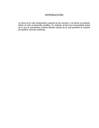 INTRODUCCIÓN
La física es la más fundamental y general de las ciencias, y ha tenido un profundo
efecto en todo el desarrollo científico. En realidad, la física es el equivalente actual
de lo que se acostumbra a llamar filosofía natural, de la cual provienen la mayoría
de nuestras ciencias modernas.
 
