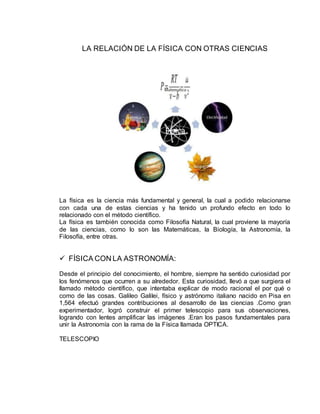 LA RELACIÓN DE LA FÍSICA CON OTRAS CIENCIAS
La física es la ciencia más fundamental y general, la cual a podido relacionarse
con cada una de estas ciencias y ha tenido un profundo efecto en todo lo
relacionado con el método científico.
La física es también conocida como Filosofía Natural, la cual proviene la mayoría
de las ciencias, como lo son las Matemáticas, la Biología, la Astronomía, la
Filosofía, entre otras.
 FÍSICA CON LA ASTRONOMÍA:
Desde el principio del conocimiento, el hombre, siempre ha sentido curiosidad por
los fenómenos que ocurren a su alrededor. Esta curiosidad, llevó a que surgiera el
llamado método científico, que intentaba explicar de modo racional el por qué o
como de las cosas. Galileo Galilei, físico y astrónomo italiano nacido en Pisa en
1,564 efectuó grandes contribuciones al desarrollo de las ciencias .Como gran
experimentador, logró construir el primer telescopio para sus observaciones,
logrando con lentes amplificar las imágenes .Eran los pasos fundamentales para
unir la Astronomía con la rama de la Física llamada OPTICA.
TELESCOPIO
 