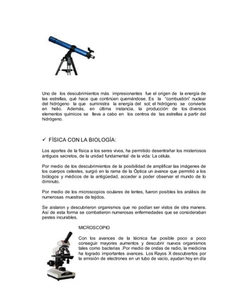 Uno de los descubrimientos más impresionantes fue el origen de la energía de
las estrellas, qué hace que continúen quemándose. Es la “combustión” nuclear
del hidrógeno la que suministra la energía del sol; el hidrógeno se convierte
en helio. Además, en última instancia, la producción de los diversos
elementos químicos se lleva a cabo en los centros de las estrellas a partir del
hidrógeno.
 FÍSICA CON LA BIOLOGÍA:
Los aportes de la física a los seres vivos, ha permitido desentrañar los misteriosos
antiguos secretos, de la unidad fundamental de la vida: La célula.
Por medio de los descubrimientos de la posibilidad de amplificar las imágenes de
los cuerpos celestes, surgió en la rama de la Óptica un avance que permitió a los
biólogos y médicos de la antigüedad, acceder a poder observar el mundo de lo
diminuto.
Por medio de los microscopios oculares de lentes, fueron posibles los análisis de
numerosas muestras de tejidos.
Se aislaron y descubrieron organismos que no podían ser vistos de otra manera.
Así de esta forma se combatieron numerosas enfermedades que se consideraban
pestes incurables.
MICROSCOPIO
Con los avances de la técnica fue posible poco a poco
conseguir mayores aumentos y descubrir nuevos organismos
tales como bacterias .Por medio de ondas de radio, la medicina
ha logrado importantes avances. Los Rayos X descubiertos por
la emisión de electrones en un tubo de vacío, ayudan hoy en día
 