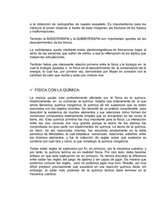 a la obtención de radiografías de nuestro esqueleto. Es importantísimo para los
médicos el poder observar a través de esas imágenes, las fracturas de los huesos
y malformaciones.
También la RADIOTERAPIA y la QUIMIOTERAPIA son importantes aportes de los
descubrimientos de los físicos.
La radioterapia ayuda mediante ondas electromagnéticas de frecuencias bajas al
alivio de las personas que sufren de artritis, o sea la inflamación de los tejidos que
rodean las articulaciones.
También había una interesante relación primaria entre la física y la biología en la
cual la biología ayudaba a la física en el descubrimiento de la conservación de la
energía, lo cual fue, por primera vez, demostrado por Mayer en conexión con la
cantidad de calor que recibe y cede una criatura viva.
 FÍSICA CON LA QUÍMICA:
La ciencia quizás más profundamente afectada por la física es la química.
Históricamente, en su comienzo, la química trataba casi enteramente de lo que
ahora llamamos química inorgánica, la química de las sustancias que no están
asociadas con los objetos vivientes. Se necesitó de un análisis considerable para
descubrir la existencia de muchos elementos y sus relaciones cómo forman los
numerosos compuestos relativamente simples que se encuentran en las rocas, la
tierra, etc. Esta química primitiva fue muy importante para la física. La interacción
entre las dos ciencias era muy grande porque la teoría de los átomos fue
comprobada en gran parte con experimentos de química. La teoría de la química,
es decir, de las reacciones mismas, fue resumida ampliamente en la tabla
periódica de Mendeleev, la cual establece numerosas relaciones extrañas entre
los diversos elementos, y fue la colección de reglas sobre qué sustancia se
combina con cuál otra y cómo, lo que constituyó la química inorgánica.
Todas estas reglas se explicaron por fin, en principio, por la mecánica cuántica, y
por tanto, la química teórica es en realidad física. Por otro lado, debe hacerse
énfasis en que esta explicación es en principio. Ya hemos discutido la diferencia
entre saber las reglas del juego de ajedrez y ser capaz de jugar. De manera que
podemos conocer las reglas, pero no podemos jugar muy bien. Resulta así muy
difícil predecir precisamente qué sucederá en una reacción química dada; sin
embargo, la parte más profunda de la química teórica debe terminar en la
mecánica cuántica.
 