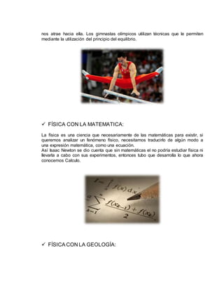 nos atrae hacia ella. Los gimnastas olímpicos utilizan técnicas que le permiten
mediante la utilización del principio del equilibrio.
 FÍSICA CON LA MATEMATICA:
La física es una ciencia que necesariamente de las matemáticas para existir, si
queremos analizar un fenómeno físico, necesitamos traducirlo de algún modo a
una expresión matemática, como una ecuación.
Así Isaac Newton se dio cuenta que sin matemáticas el no podría estudiar física ni
llevarla a cabo con sus experimentos, entonces tubo que desarrolla lo que ahora
conocemos Calculo.
 FÍSICA CON LA GEOLOGÍA:
 