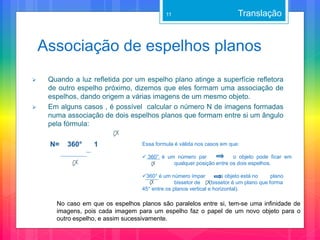 Associação de espelhos planos
 Quando a luz refletida por um espelho plano atinge a superfície refletora
de outro espelho próximo, dizemos que eles formam uma associação de
espelhos, dando origem a várias imagens de um mesmo objeto.
 Em alguns casos , é possível calcular o número N de imagens formadas
numa associação de dois espelhos planos que formam entre si um ângulo
pela fórmula:
N= 360° 1
Translação
Essa formula é válida nos casos em que:
 360° é um número par o objeto pode ficar em
qualquer posição entre os dois espelhos.
360° é um número ímpar o objeto está no plano
bissetor de (bissetor é um plano que forma
45° entre os planos vertical e horizontal).
11
No caso em que os espelhos planos são paralelos entre si, tem-se uma infinidade de
imagens, pois cada imagem para um espelho faz o papel de um novo objeto para o
outro espelho, e assim sucessivamente.
 