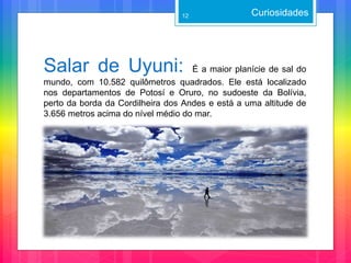 Salar de Uyuni: É a maior planície de sal do
mundo, com 10.582 quilômetros quadrados. Ele está localizado
nos departamentos de Potosí e Oruro, no sudoeste da Bolívia,
perto da borda da Cordilheira dos Andes e está a uma altitude de
3.656 metros acima do nível médio do mar.
Curiosidades12
 