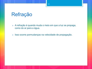 Refração
 A refração é quando muda o meio em que a luz se propaga,
como do ar para a água.
 Isso ocorre pormudanças na velocidade de propagação.
13
 