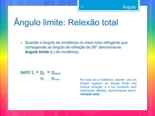 Ângulo limite: Relexão total
 Quando o ângulo de incidência no meio mais refrigente que
corresponde ao ângulo de refreção do 90° denomina-se
ângulo limite (L) de incidência.
sem L = n8 = nmenor
n^ nmaior
Ângulo
No caso de a incidência ocorrer por um
ângulo superior ao ângulo limite não
haverá refração, e a luz incidente será
totalmente refletida, denominando assim:
refração total.
17
 
